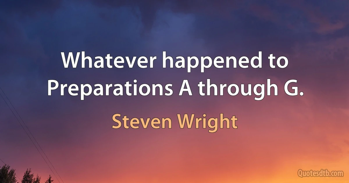 Whatever happened to Preparations A through G. (Steven Wright)