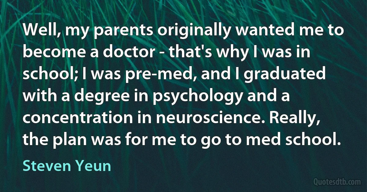 Well, my parents originally wanted me to become a doctor - that's why I was in school; I was pre-med, and I graduated with a degree in psychology and a concentration in neuroscience. Really, the plan was for me to go to med school. (Steven Yeun)