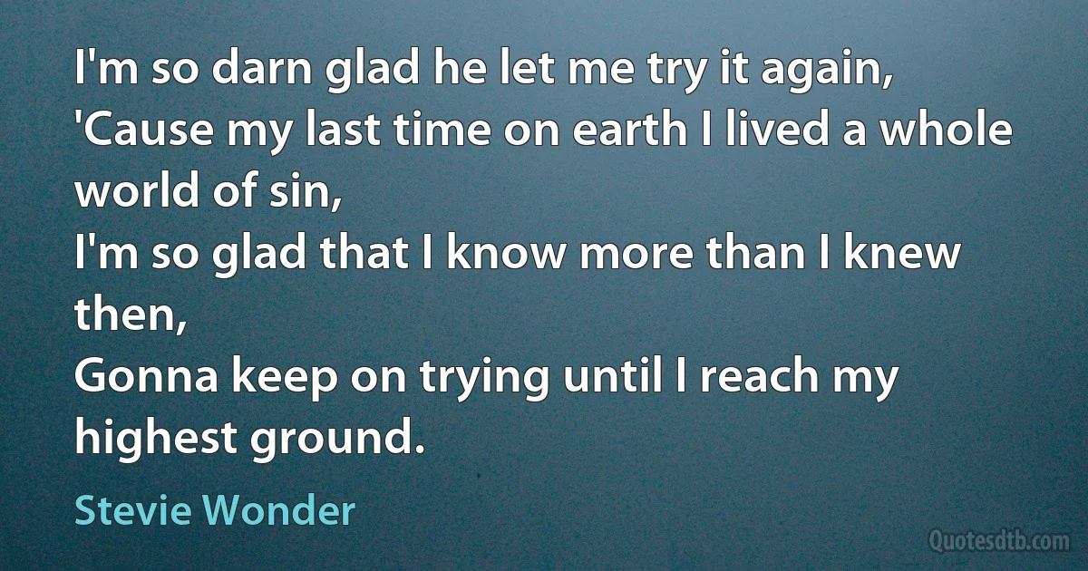 I'm so darn glad he let me try it again,
'Cause my last time on earth I lived a whole world of sin,
I'm so glad that I know more than I knew then,
Gonna keep on trying until I reach my highest ground. (Stevie Wonder)