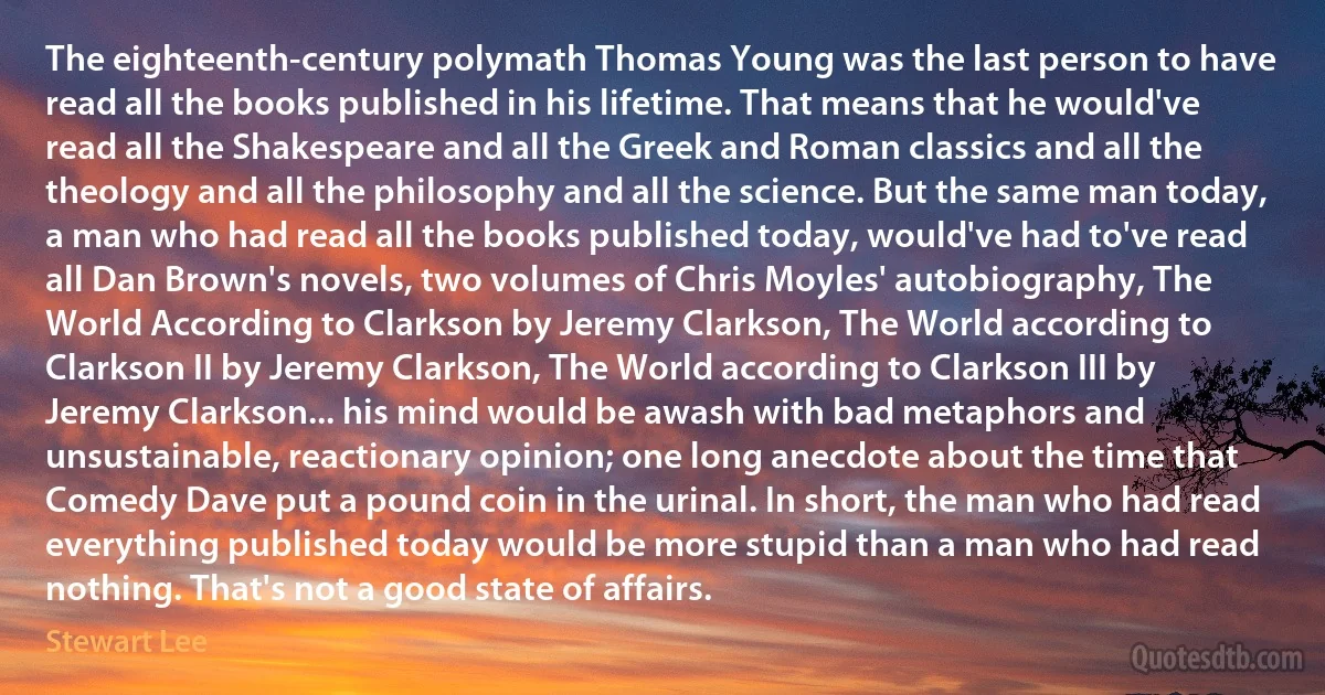 The eighteenth-century polymath Thomas Young was the last person to have read all the books published in his lifetime. That means that he would've read all the Shakespeare and all the Greek and Roman classics and all the theology and all the philosophy and all the science. But the same man today, a man who had read all the books published today, would've had to've read all Dan Brown's novels, two volumes of Chris Moyles' autobiography, The World According to Clarkson by Jeremy Clarkson, The World according to Clarkson II by Jeremy Clarkson, The World according to Clarkson III by Jeremy Clarkson... his mind would be awash with bad metaphors and unsustainable, reactionary opinion; one long anecdote about the time that Comedy Dave put a pound coin in the urinal. In short, the man who had read everything published today would be more stupid than a man who had read nothing. That's not a good state of affairs. (Stewart Lee)