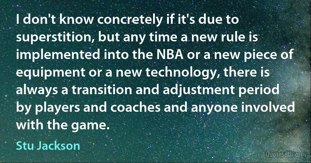 I don't know concretely if it's due to superstition, but any time a new rule is implemented into the NBA or a new piece of equipment or a new technology, there is always a transition and adjustment period by players and coaches and anyone involved with the game. (Stu Jackson)