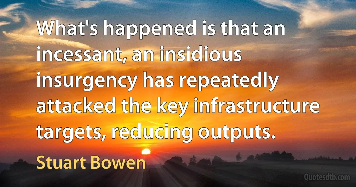 What's happened is that an incessant, an insidious insurgency has repeatedly attacked the key infrastructure targets, reducing outputs. (Stuart Bowen)