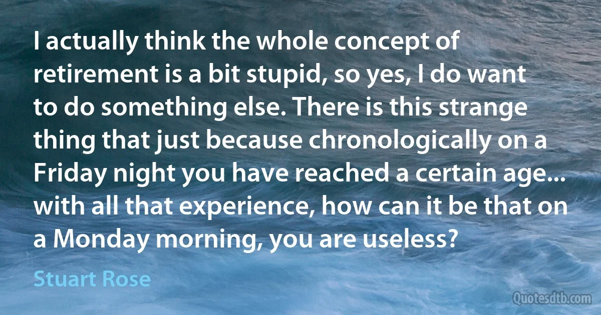 I actually think the whole concept of retirement is a bit stupid, so yes, I do want to do something else. There is this strange thing that just because chronologically on a Friday night you have reached a certain age... with all that experience, how can it be that on a Monday morning, you are useless? (Stuart Rose)