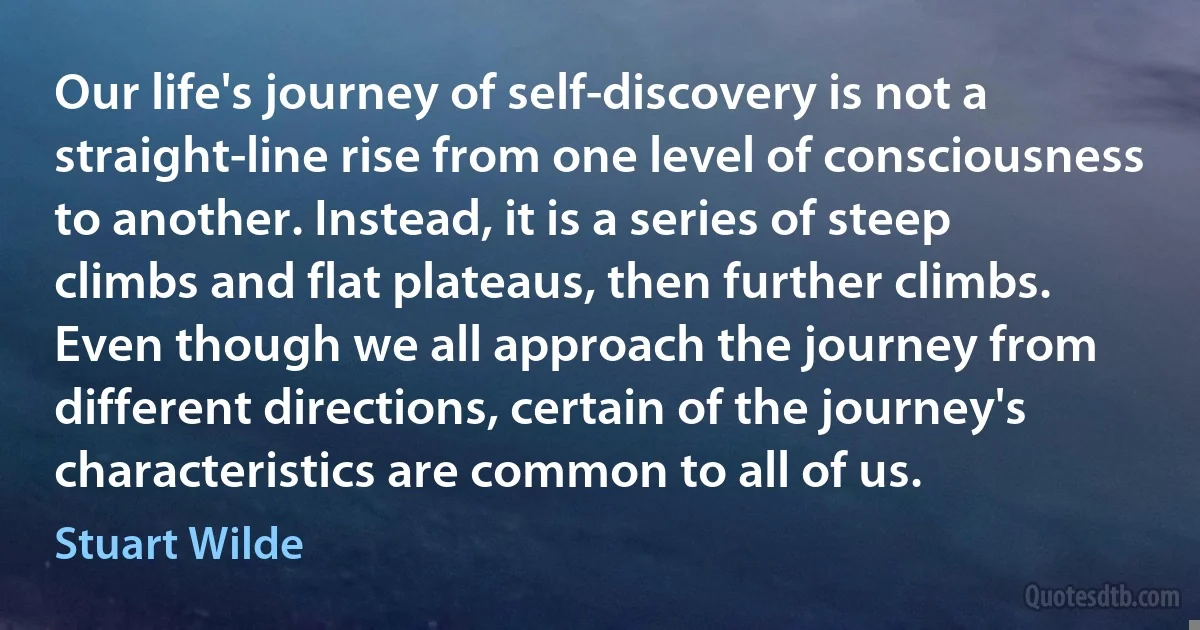 Our life's journey of self-discovery is not a straight-line rise from one level of consciousness to another. Instead, it is a series of steep climbs and flat plateaus, then further climbs. Even though we all approach the journey from different directions, certain of the journey's characteristics are common to all of us. (Stuart Wilde)