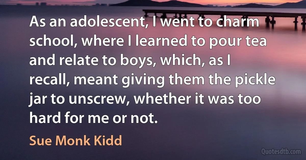 As an adolescent, I went to charm school, where I learned to pour tea and relate to boys, which, as I recall, meant giving them the pickle jar to unscrew, whether it was too hard for me or not. (Sue Monk Kidd)