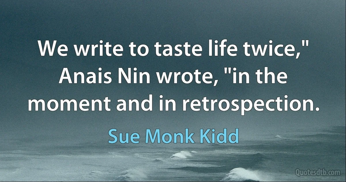 We write to taste life twice," Anais Nin wrote, "in the moment and in retrospection. (Sue Monk Kidd)