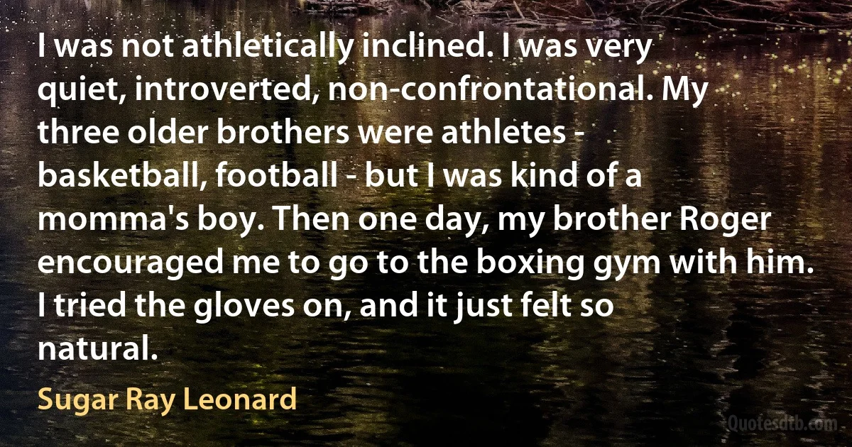 I was not athletically inclined. I was very quiet, introverted, non-confrontational. My three older brothers were athletes - basketball, football - but I was kind of a momma's boy. Then one day, my brother Roger encouraged me to go to the boxing gym with him. I tried the gloves on, and it just felt so natural. (Sugar Ray Leonard)