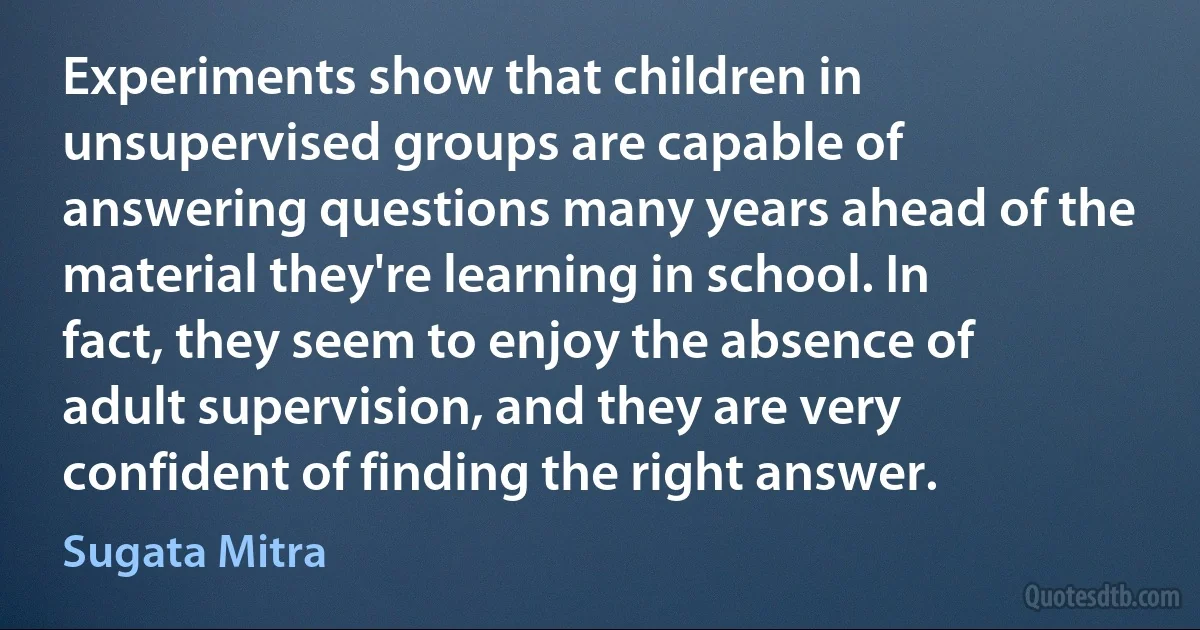 Experiments show that children in unsupervised groups are capable of answering questions many years ahead of the material they're learning in school. In fact, they seem to enjoy the absence of adult supervision, and they are very confident of finding the right answer. (Sugata Mitra)