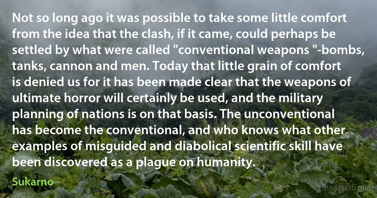 Not so long ago it was possible to take some little comfort from the idea that the clash, if it came, could perhaps be settled by what were called "conventional weapons "-bombs, tanks, cannon and men. Today that little grain of comfort is denied us for it has been made clear that the weapons of ultimate horror will certainly be used, and the military planning of nations is on that basis. The unconventional has become the conventional, and who knows what other examples of misguided and diabolical scientific skill have been discovered as a plague on humanity. (Sukarno)