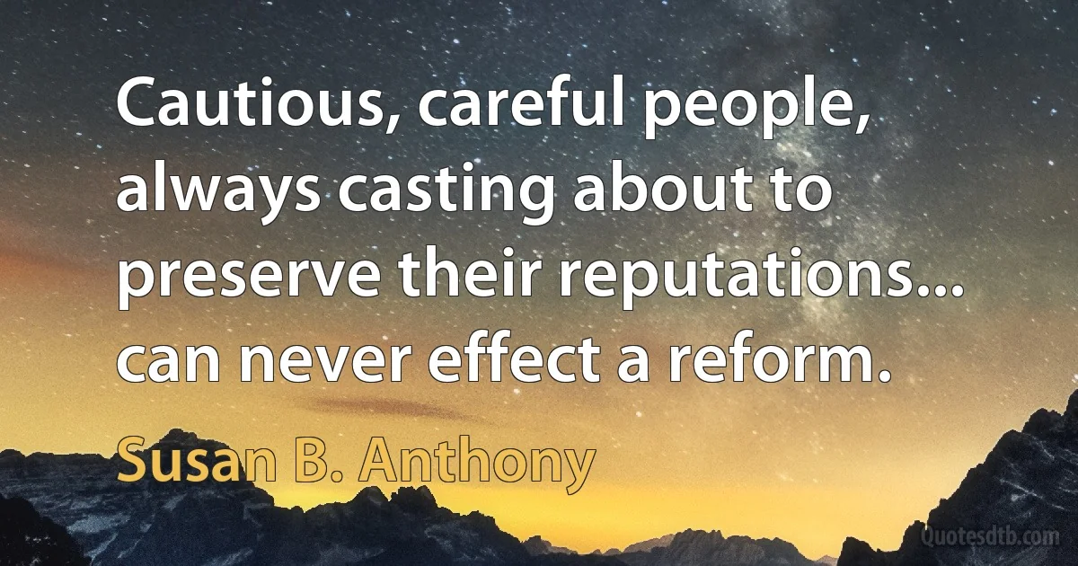 Cautious, careful people, always casting about to preserve their reputations... can never effect a reform. (Susan B. Anthony)