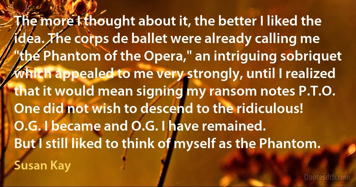 The more I thought about it, the better I liked the idea. The corps de ballet were already calling me "the Phantom of the Opera," an intriguing sobriquet which appealed to me very strongly, until I realized that it would mean signing my ransom notes P.T.O. One did not wish to descend to the ridiculous!
O.G. I became and O.G. I have remained.
But I still liked to think of myself as the Phantom. (Susan Kay)