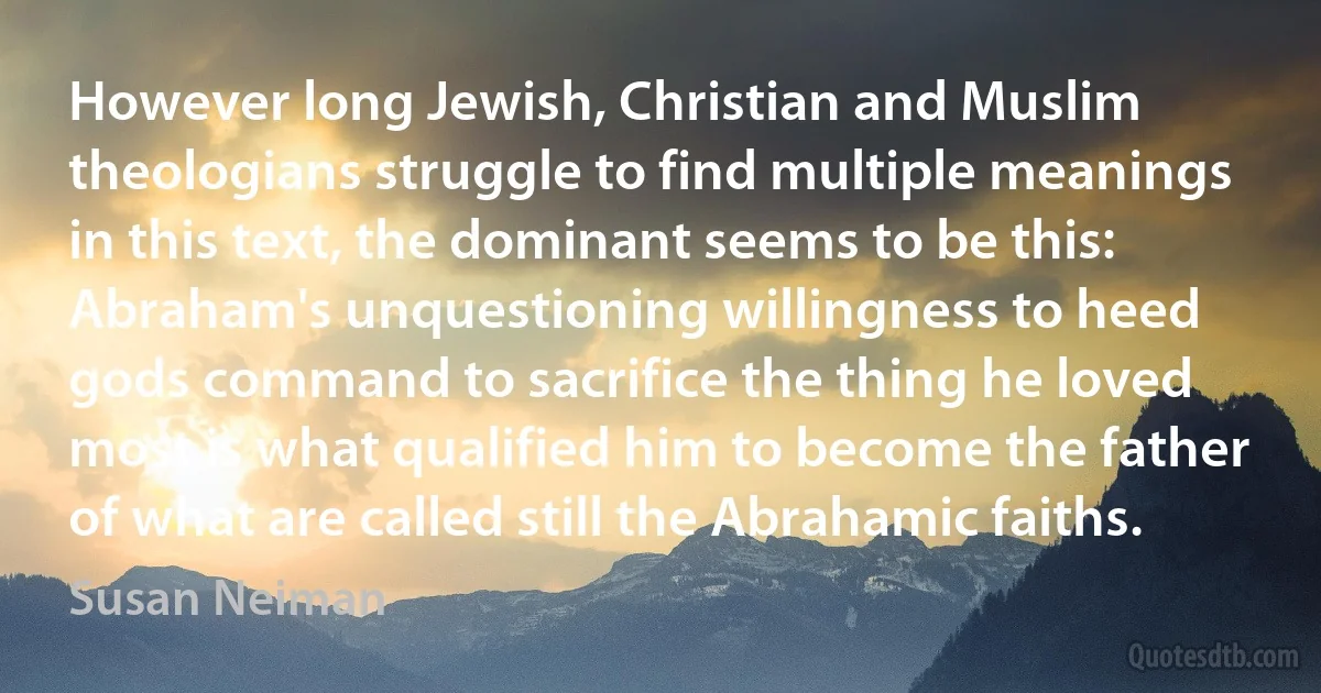 However long Jewish, Christian and Muslim theologians struggle to find multiple meanings in this text, the dominant seems to be this: Abraham's unquestioning willingness to heed gods command to sacrifice the thing he loved most is what qualified him to become the father of what are called still the Abrahamic faiths. (Susan Neiman)