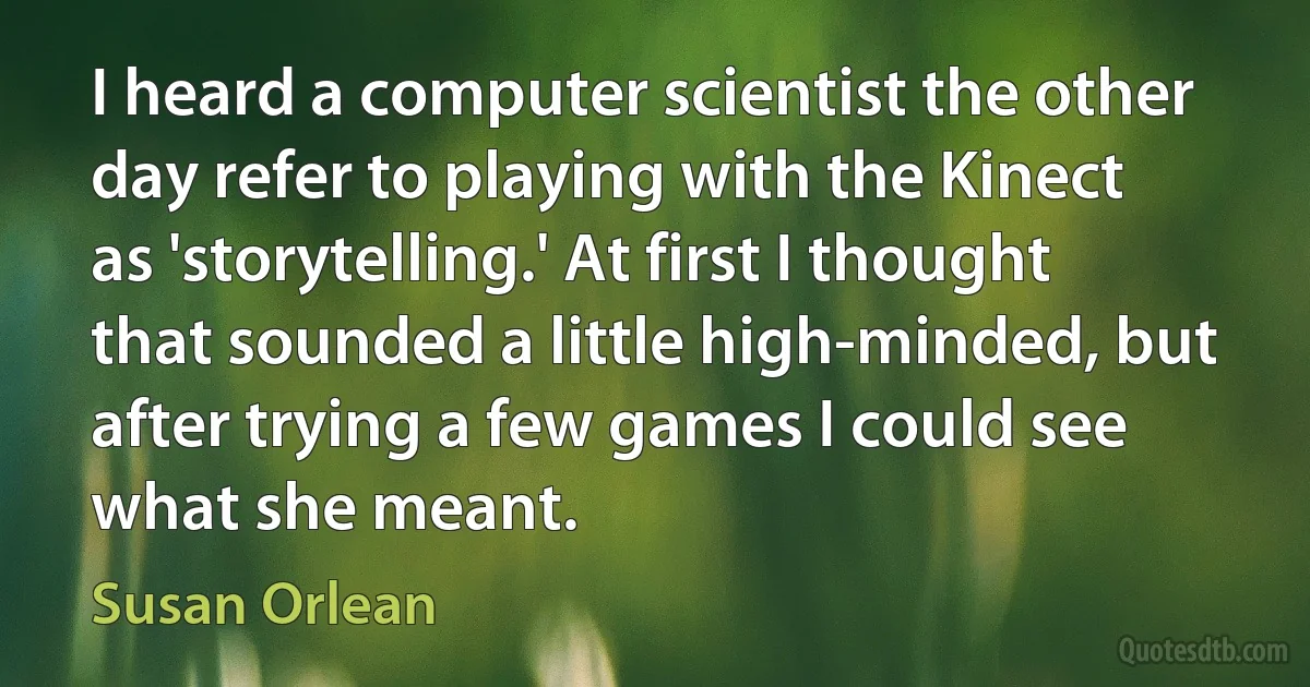 I heard a computer scientist the other day refer to playing with the Kinect as 'storytelling.' At first I thought that sounded a little high-minded, but after trying a few games I could see what she meant. (Susan Orlean)