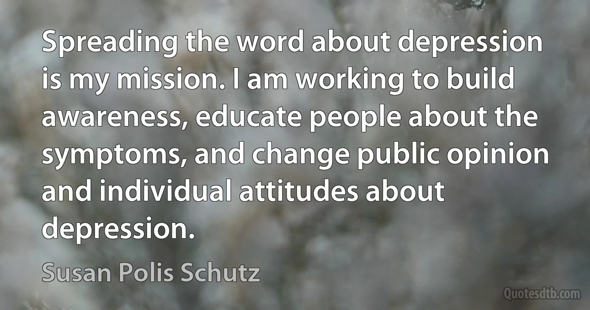 Spreading the word about depression is my mission. I am working to build awareness, educate people about the symptoms, and change public opinion and individual attitudes about depression. (Susan Polis Schutz)