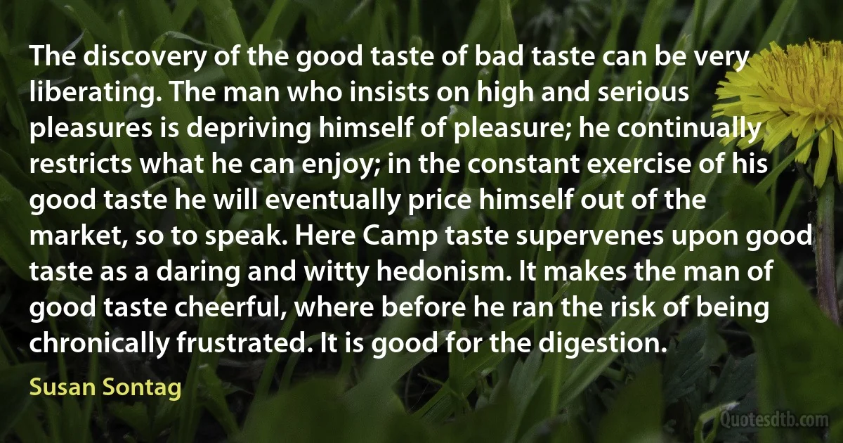 The discovery of the good taste of bad taste can be very liberating. The man who insists on high and serious pleasures is depriving himself of pleasure; he continually restricts what he can enjoy; in the constant exercise of his good taste he will eventually price himself out of the market, so to speak. Here Camp taste supervenes upon good taste as a daring and witty hedonism. It makes the man of good taste cheerful, where before he ran the risk of being chronically frustrated. It is good for the digestion. (Susan Sontag)