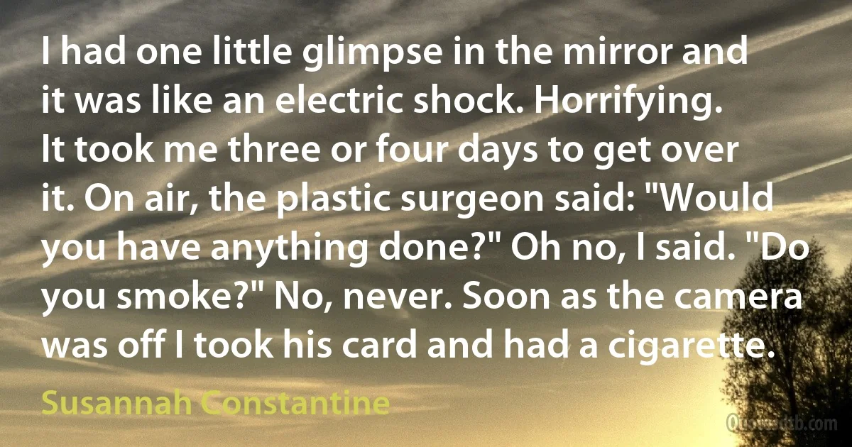 I had one little glimpse in the mirror and it was like an electric shock. Horrifying. It took me three or four days to get over it. On air, the plastic surgeon said: "Would you have anything done?" Oh no, I said. "Do you smoke?" No, never. Soon as the camera was off I took his card and had a cigarette. (Susannah Constantine)