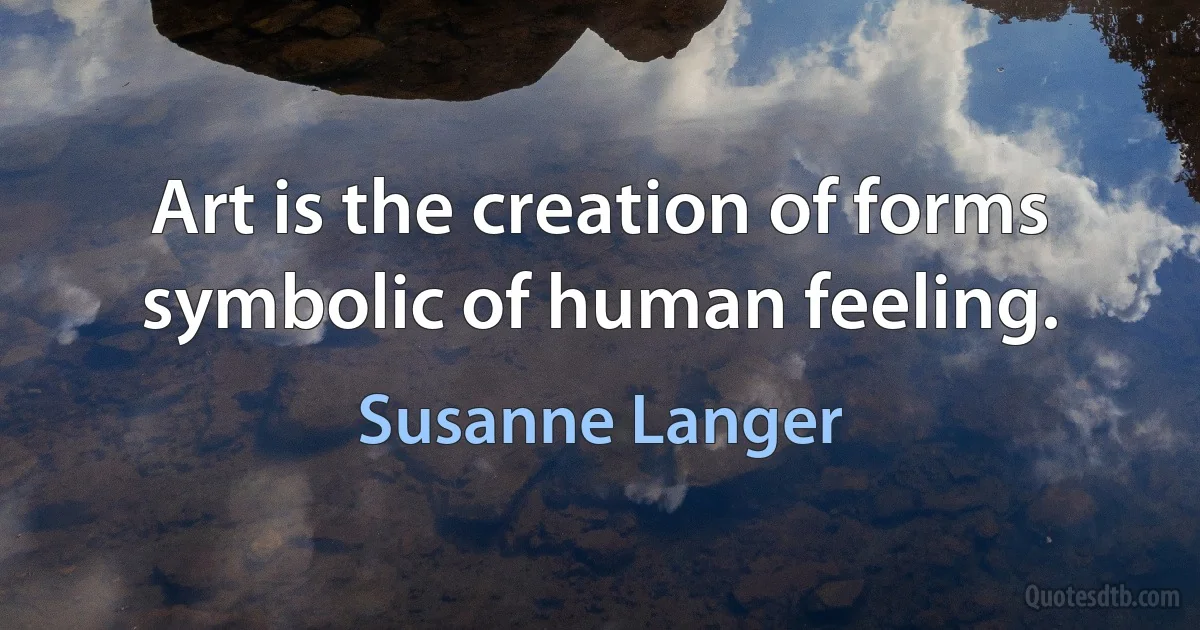 Art is the creation of forms symbolic of human feeling. (Susanne Langer)