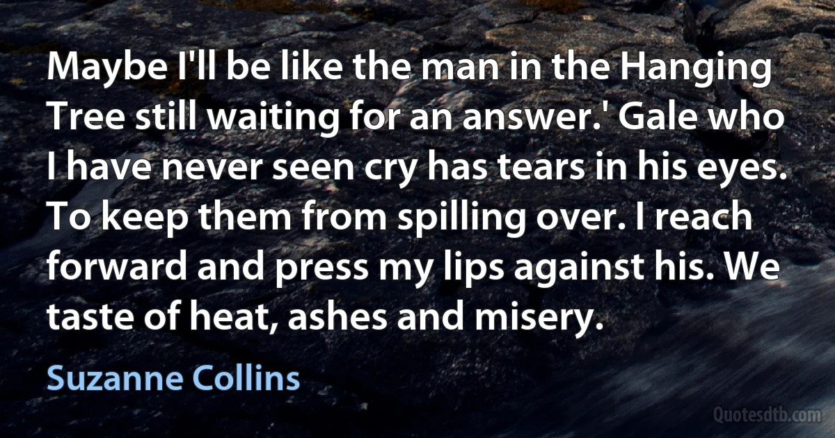 Maybe I'll be like the man in the Hanging Tree still waiting for an answer.' Gale who I have never seen cry has tears in his eyes. To keep them from spilling over. I reach forward and press my lips against his. We taste of heat, ashes and misery. (Suzanne Collins)