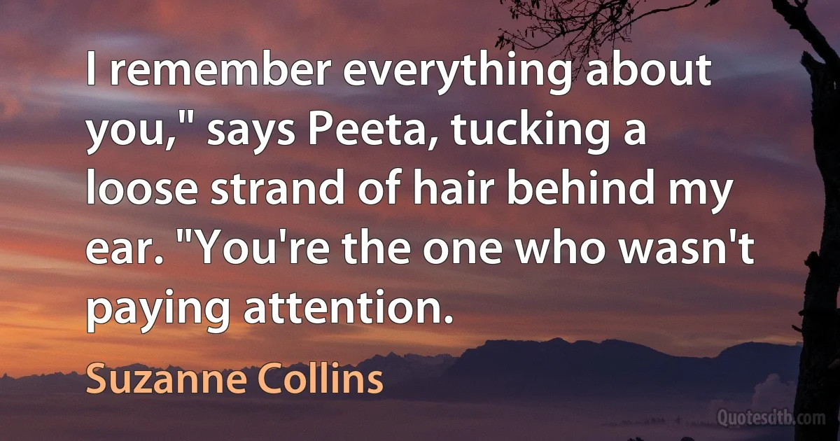 I remember everything about you," says Peeta, tucking a loose strand of hair behind my ear. "You're the one who wasn't paying attention. (Suzanne Collins)