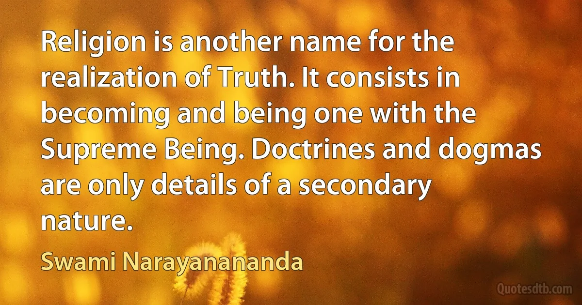 Religion is another name for the realization of Truth. It consists in becoming and being one with the Supreme Being. Doctrines and dogmas are only details of a secondary nature. (Swami Narayanananda)