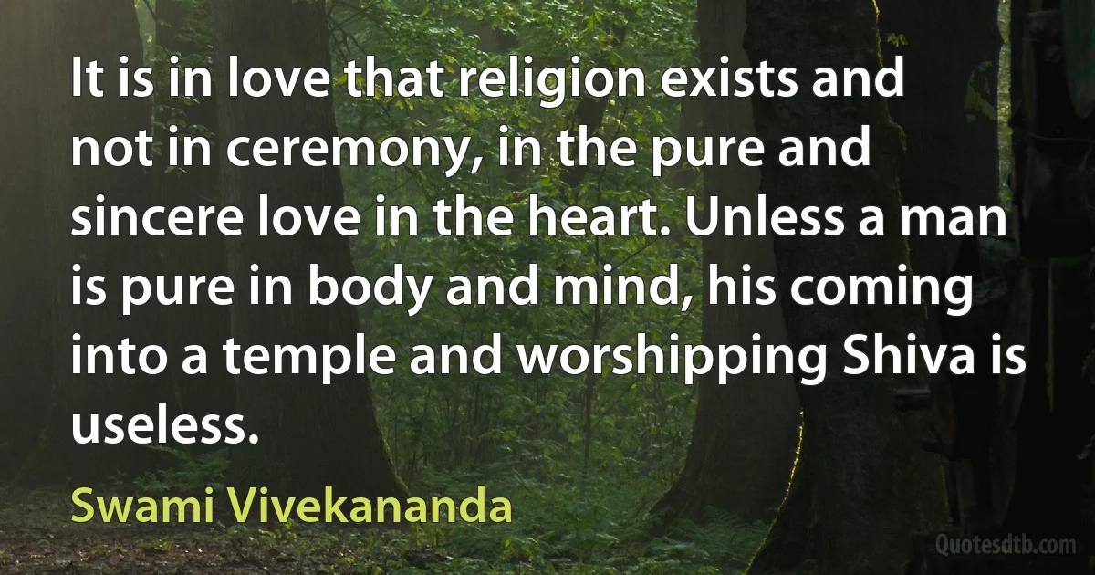 It is in love that religion exists and not in ceremony, in the pure and sincere love in the heart. Unless a man is pure in body and mind, his coming into a temple and worshipping Shiva is useless. (Swami Vivekananda)