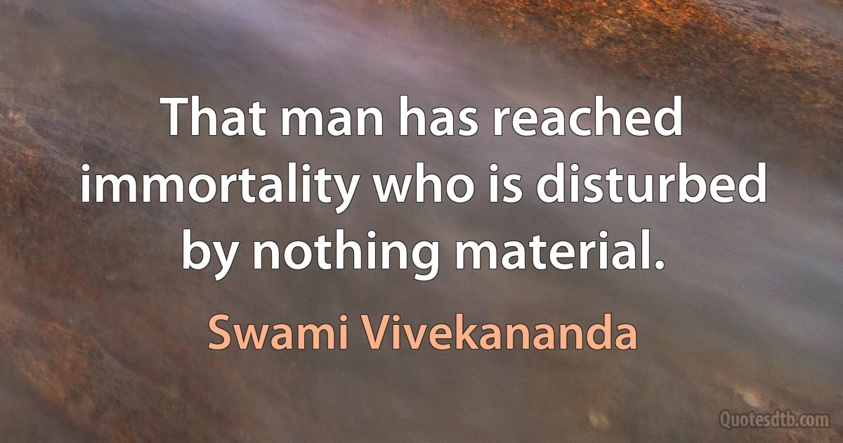 That man has reached immortality who is disturbed by nothing material. (Swami Vivekananda)