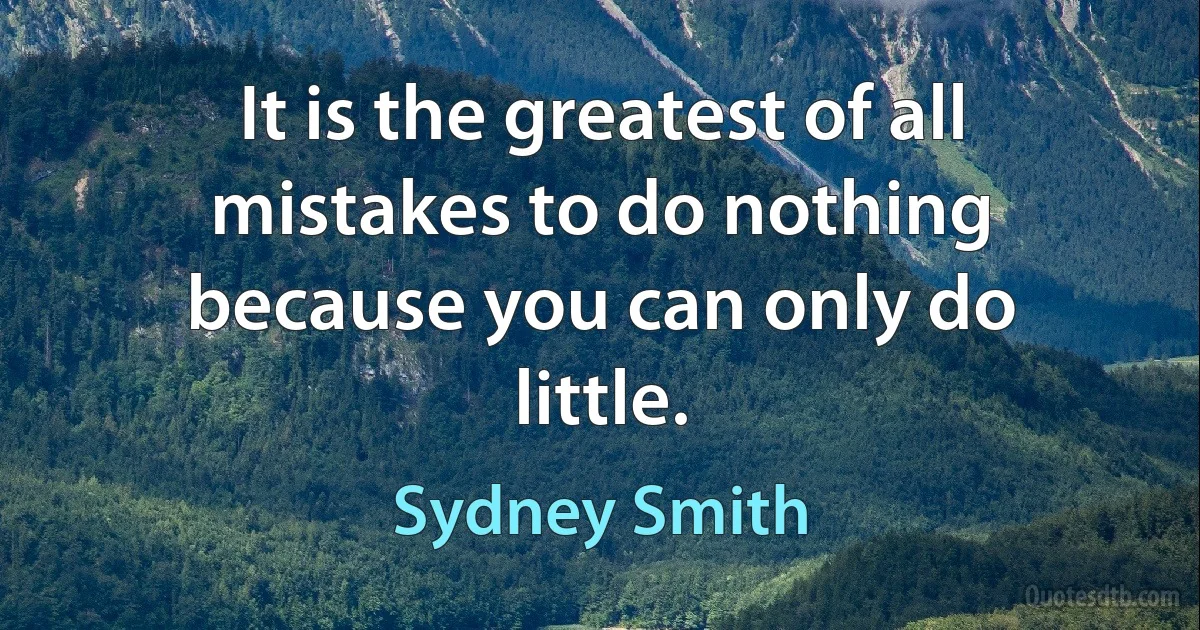 It is the greatest of all mistakes to do nothing because you can only do little. (Sydney Smith)