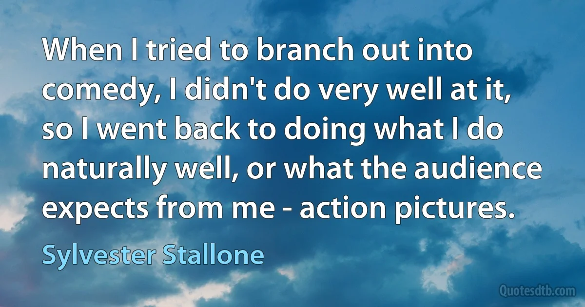 When I tried to branch out into comedy, I didn't do very well at it, so I went back to doing what I do naturally well, or what the audience expects from me - action pictures. (Sylvester Stallone)