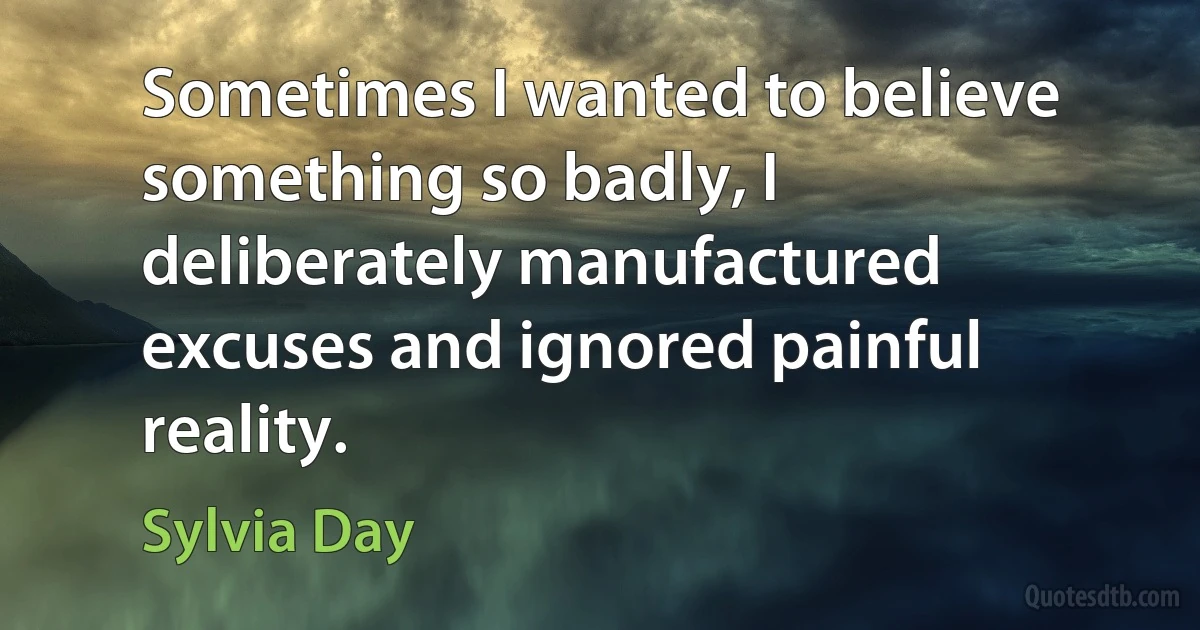 Sometimes I wanted to believe something so badly, I deliberately manufactured excuses and ignored painful reality. (Sylvia Day)