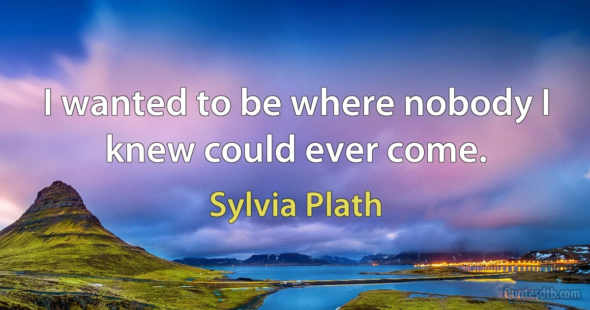 I wanted to be where nobody I knew could ever come. (Sylvia Plath)