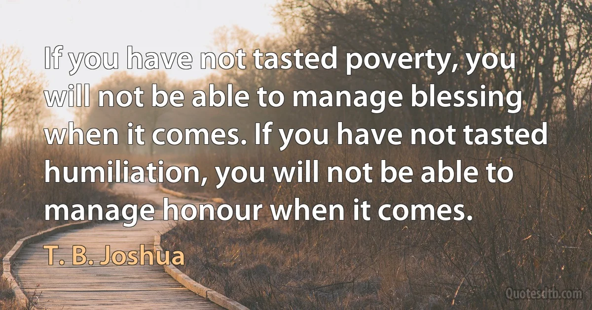 If you have not tasted poverty, you will not be able to manage blessing when it comes. If you have not tasted humiliation, you will not be able to manage honour when it comes. (T. B. Joshua)