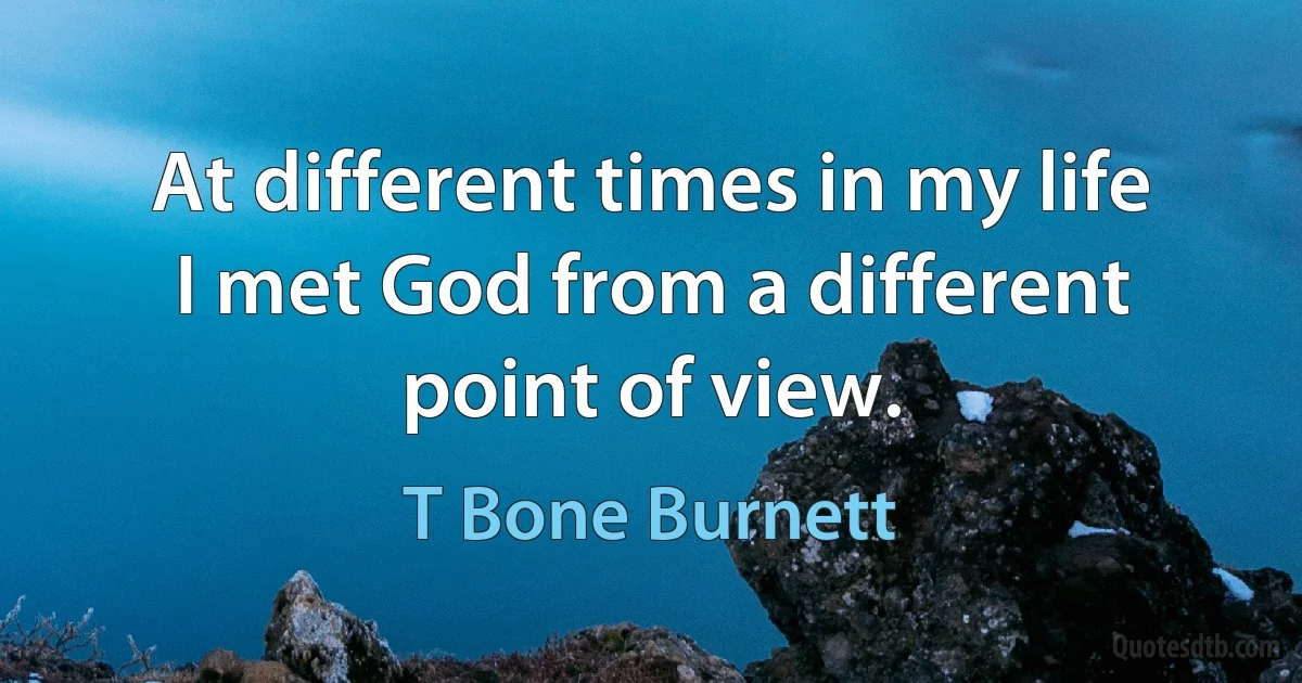 At different times in my life I met God from a different point of view. (T Bone Burnett)