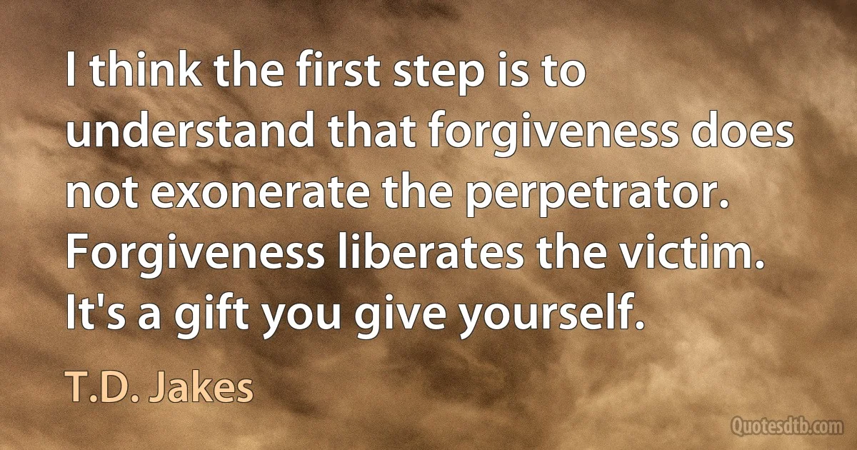 I think the first step is to understand that forgiveness does not exonerate the perpetrator. Forgiveness liberates the victim. It's a gift you give yourself. (T.D. Jakes)