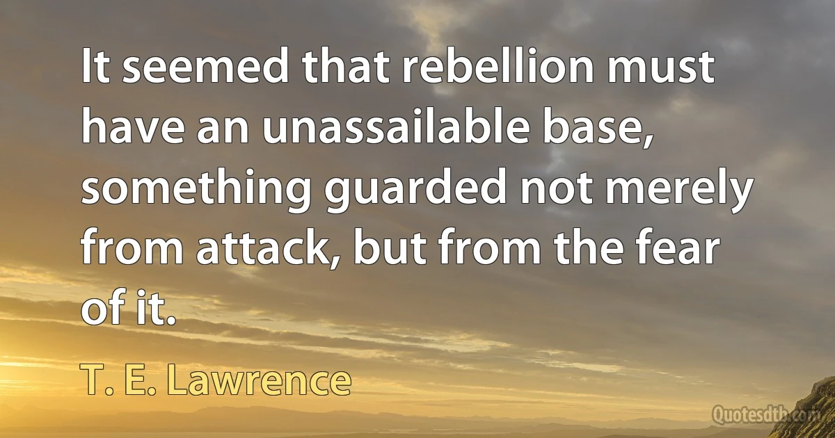 It seemed that rebellion must have an unassailable base, something guarded not merely from attack, but from the fear of it. (T. E. Lawrence)