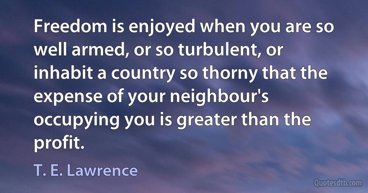 Freedom is enjoyed when you are so well armed, or so turbulent, or inhabit a country so thorny that the expense of your neighbour's occupying you is greater than the profit. (T. E. Lawrence)