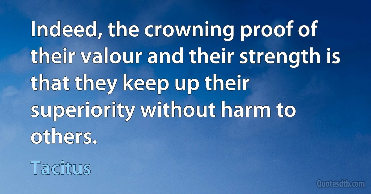 Indeed, the crowning proof of their valour and their strength is that they keep up their superiority without harm to others. (Tacitus)