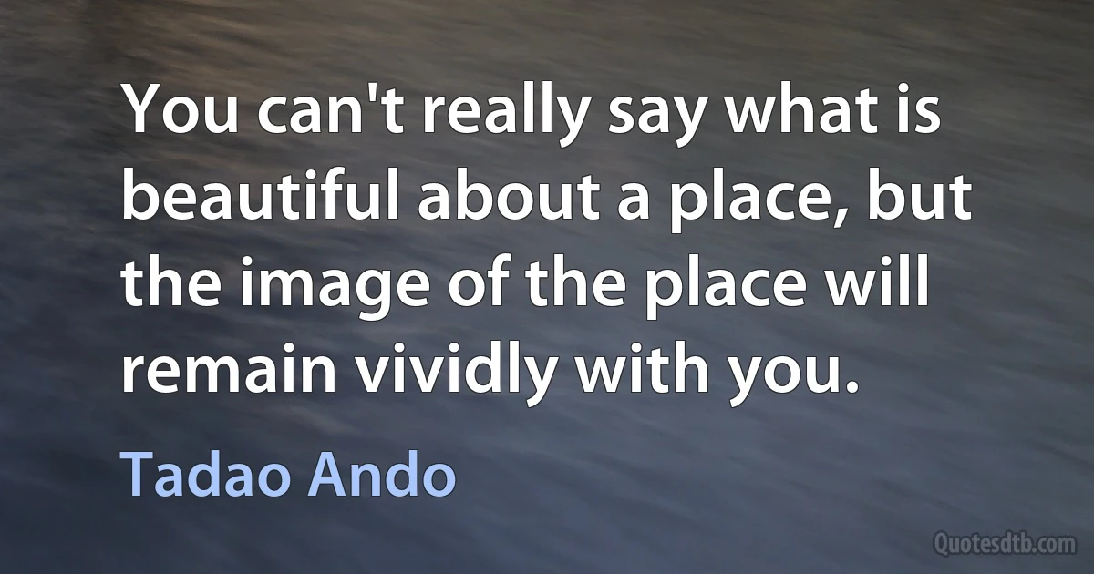 You can't really say what is beautiful about a place, but the image of the place will remain vividly with you. (Tadao Ando)