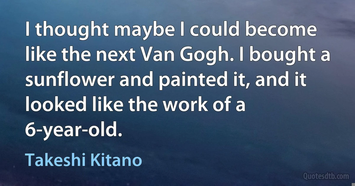 I thought maybe I could become like the next Van Gogh. I bought a sunflower and painted it, and it looked like the work of a 6-year-old. (Takeshi Kitano)