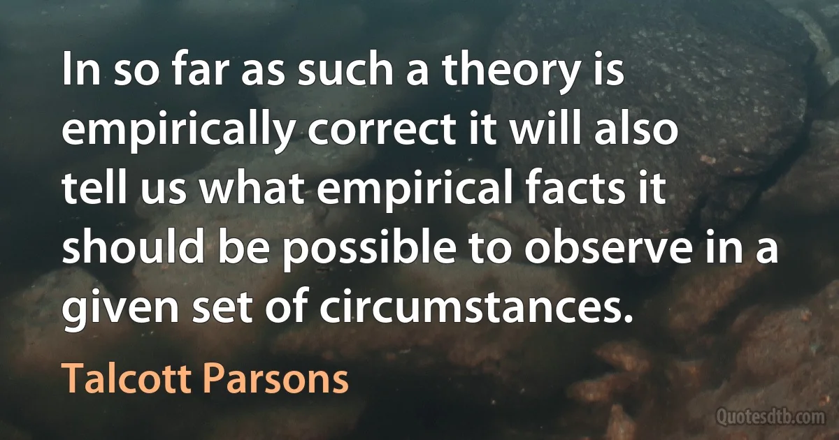 In so far as such a theory is empirically correct it will also tell us what empirical facts it should be possible to observe in a given set of circumstances. (Talcott Parsons)