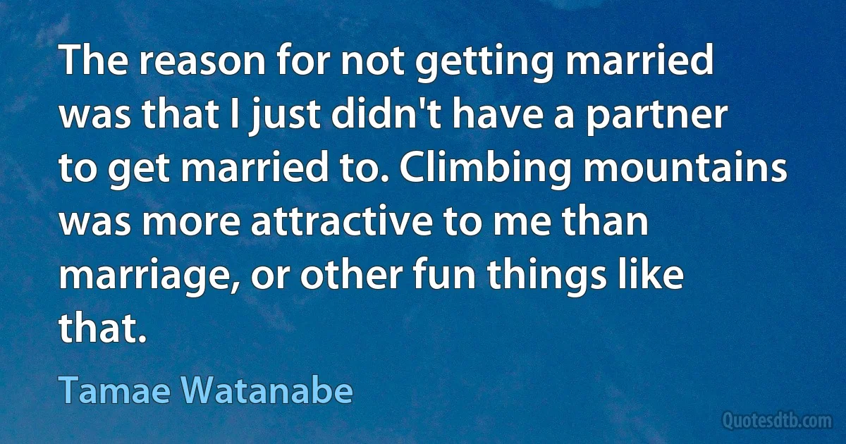 The reason for not getting married was that I just didn't have a partner to get married to. Climbing mountains was more attractive to me than marriage, or other fun things like that. (Tamae Watanabe)