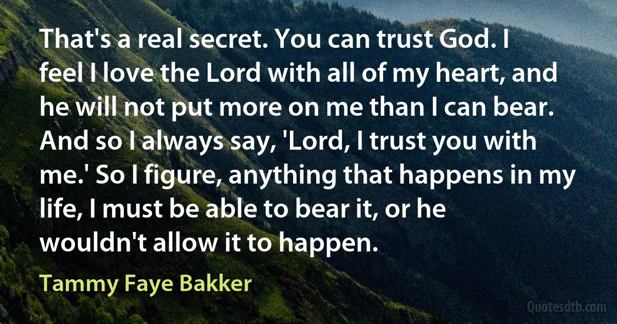 That's a real secret. You can trust God. I feel I love the Lord with all of my heart, and he will not put more on me than I can bear. And so I always say, 'Lord, I trust you with me.' So I figure, anything that happens in my life, I must be able to bear it, or he wouldn't allow it to happen. (Tammy Faye Bakker)