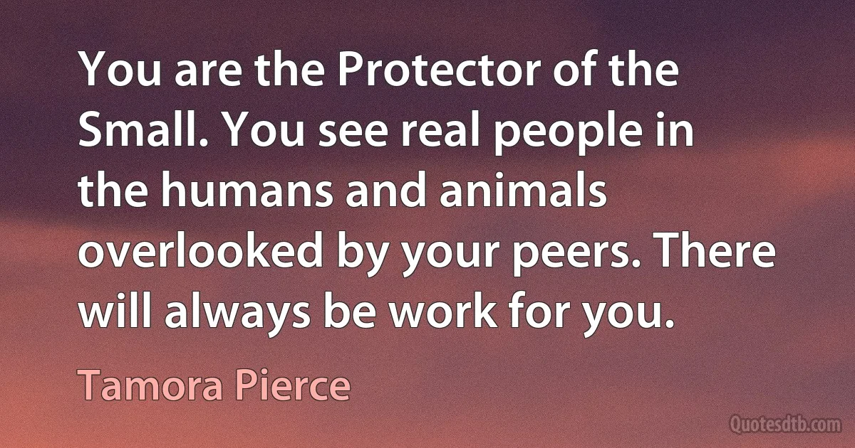 You are the Protector of the Small. You see real people in the humans and animals overlooked by your peers. There will always be work for you. (Tamora Pierce)