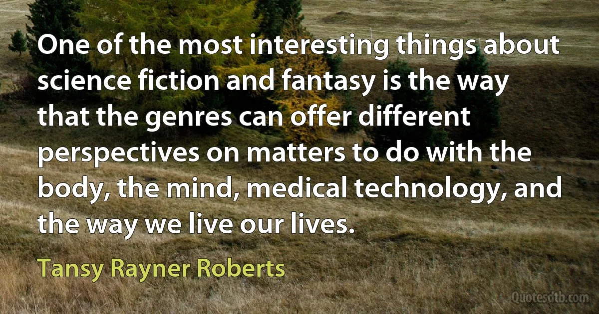 One of the most interesting things about science fiction and fantasy is the way that the genres can offer different perspectives on matters to do with the body, the mind, medical technology, and the way we live our lives. (Tansy Rayner Roberts)