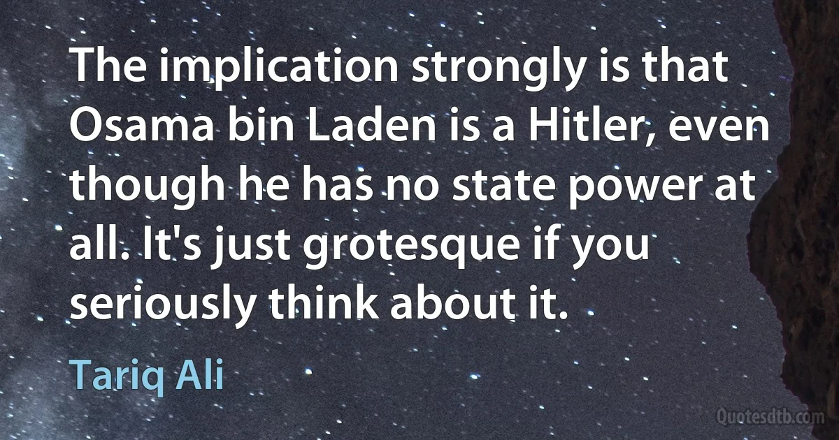 The implication strongly is that Osama bin Laden is a Hitler, even though he has no state power at all. It's just grotesque if you seriously think about it. (Tariq Ali)