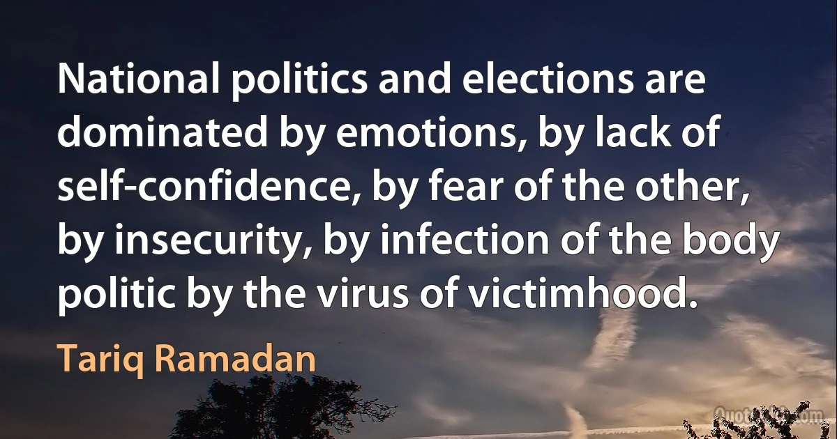 National politics and elections are dominated by emotions, by lack of self-confidence, by fear of the other, by insecurity, by infection of the body politic by the virus of victimhood. (Tariq Ramadan)