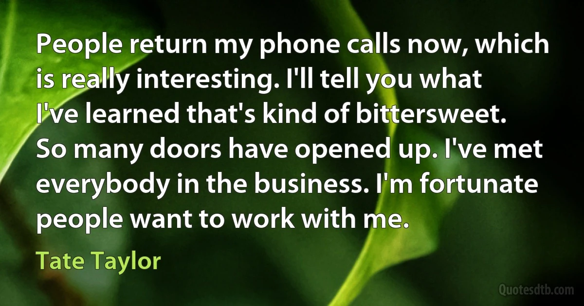 People return my phone calls now, which is really interesting. I'll tell you what I've learned that's kind of bittersweet. So many doors have opened up. I've met everybody in the business. I'm fortunate people want to work with me. (Tate Taylor)