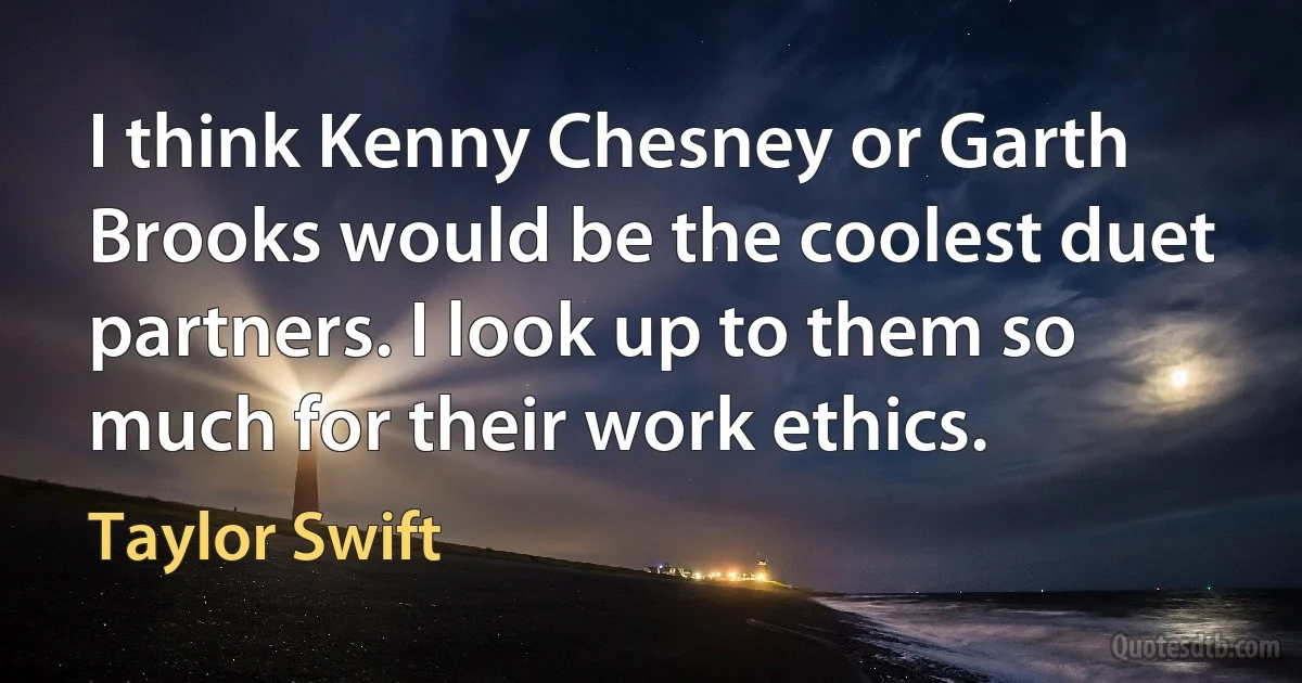 I think Kenny Chesney or Garth Brooks would be the coolest duet partners. I look up to them so much for their work ethics. (Taylor Swift)