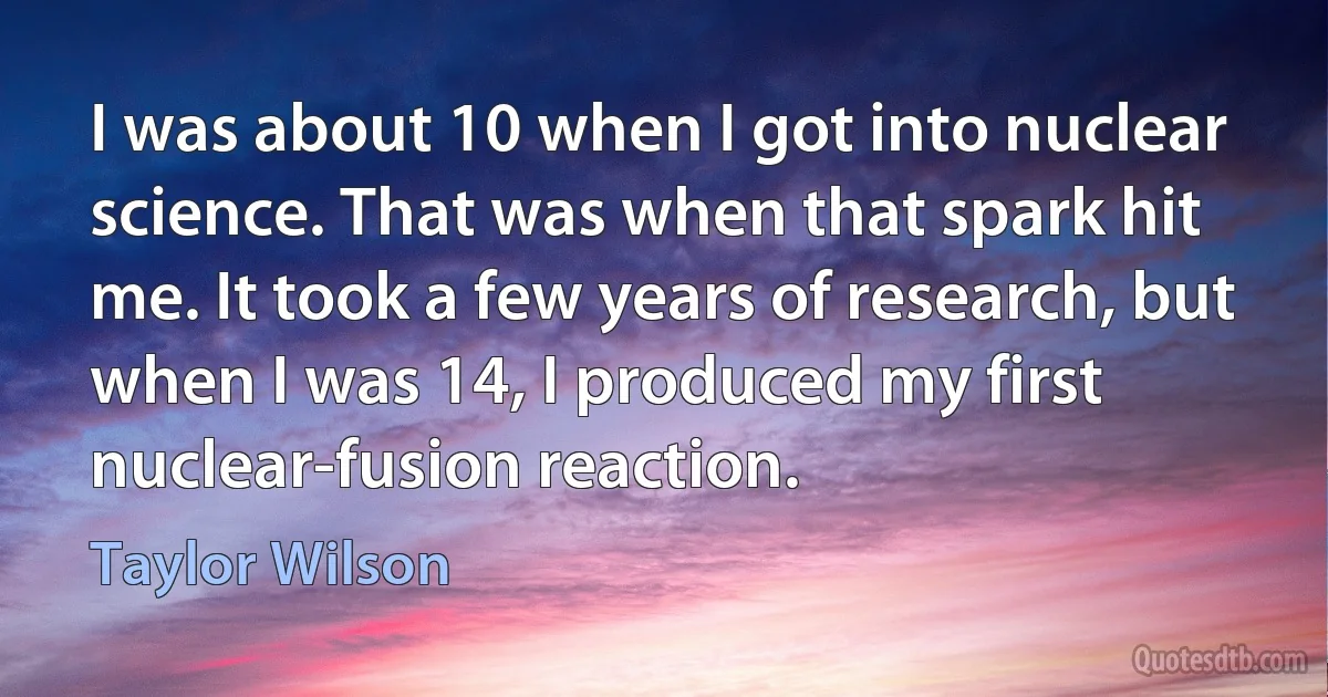 I was about 10 when I got into nuclear science. That was when that spark hit me. It took a few years of research, but when I was 14, I produced my first nuclear-fusion reaction. (Taylor Wilson)