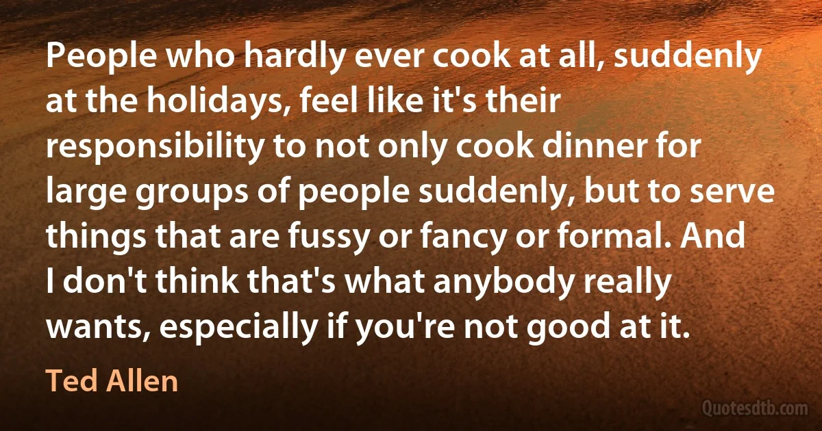 People who hardly ever cook at all, suddenly at the holidays, feel like it's their responsibility to not only cook dinner for large groups of people suddenly, but to serve things that are fussy or fancy or formal. And I don't think that's what anybody really wants, especially if you're not good at it. (Ted Allen)