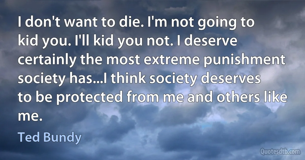 I don't want to die. I'm not going to kid you. I'll kid you not. I deserve certainly the most extreme punishment society has...I think society deserves to be protected from me and others like me. (Ted Bundy)